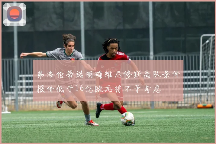 弗洛伦蒂诺明确维尼修斯离队条件报价低于16亿欧元将不予考虑
