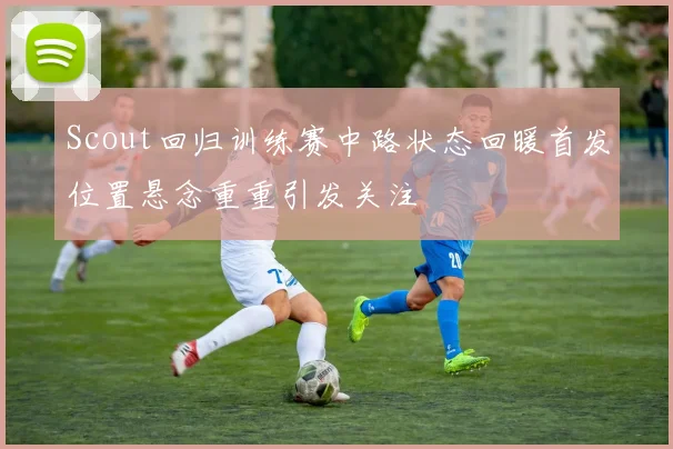 Scout回归训练赛中路状态回暖首发位置悬念重重引发关注