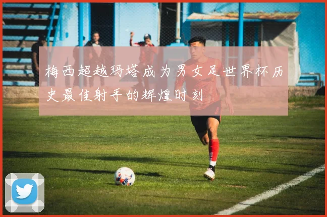 梅西超越玛塔成为男女足世界杯历史最佳射手的辉煌时刻