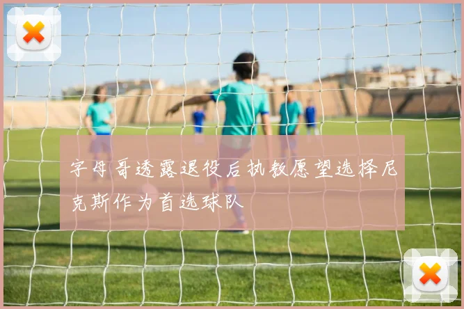 字母哥透露退役后执教愿望选择尼克斯作为首选球队