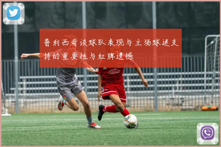 普利西奇谈球队表现与主场球迷支持的重要性与红牌遗憾