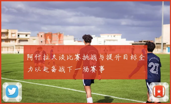 阿什拉夫谈比赛挑战与提升目标全力以赴备战下一场赛事