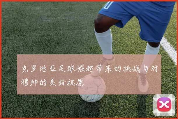 克罗地亚足球崛起带来的挑战与对穆帅的美好祝愿