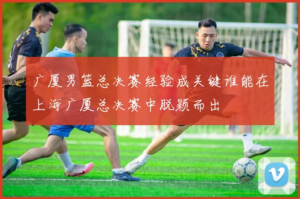 广厦男篮总决赛经验成关键谁能在上海广厦总决赛中脱颖而出