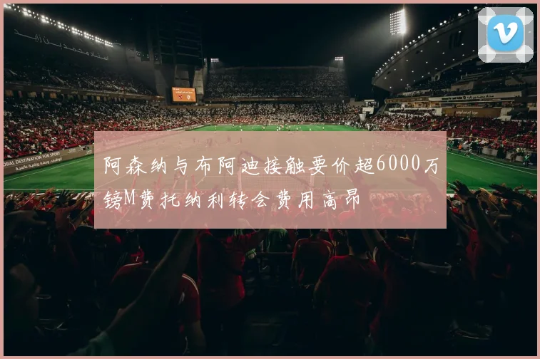 阿森纳与布阿迪接触要价超6000万镑M费托纳利转会费用高昂