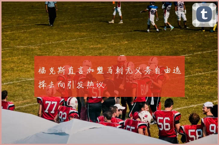 福克斯直言加盟马刺无义务自由选择去向引发热议