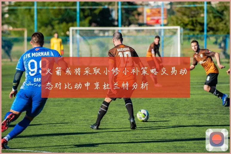 火箭或将采取小修小补策略交易动态对比动申京杜兰特分析