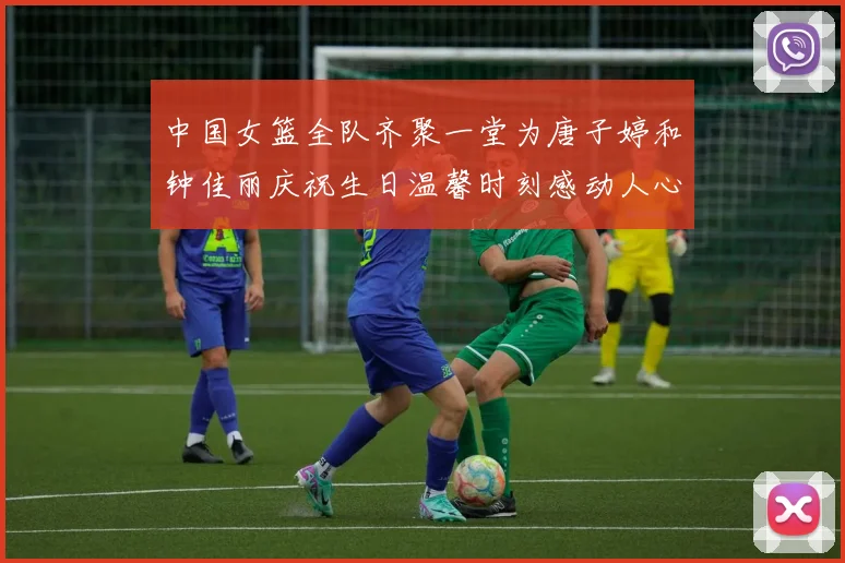 中国女篮全队齐聚一堂为唐子婷和钟佳丽庆祝生日温馨时刻感动人心