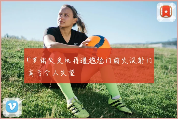 C罗错失良机再遭尴尬门前失误射门高飞令人失望