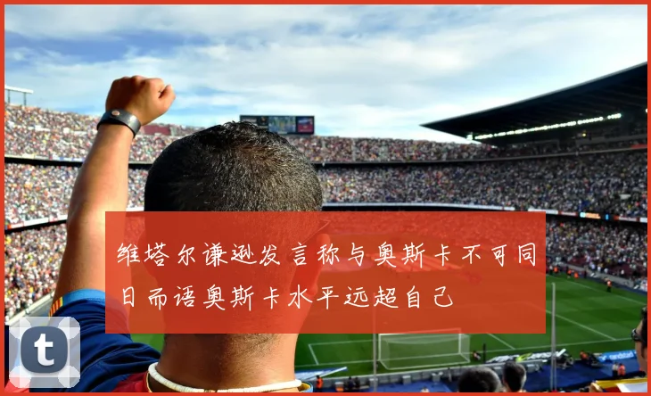 维塔尔谦逊发言称与奥斯卡不可同日而语奥斯卡水平远超自己
