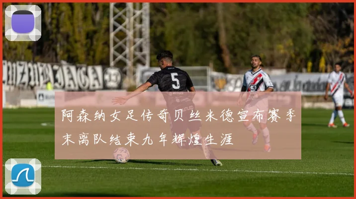 阿森纳女足传奇贝丝米德宣布赛季末离队结束九年辉煌生涯