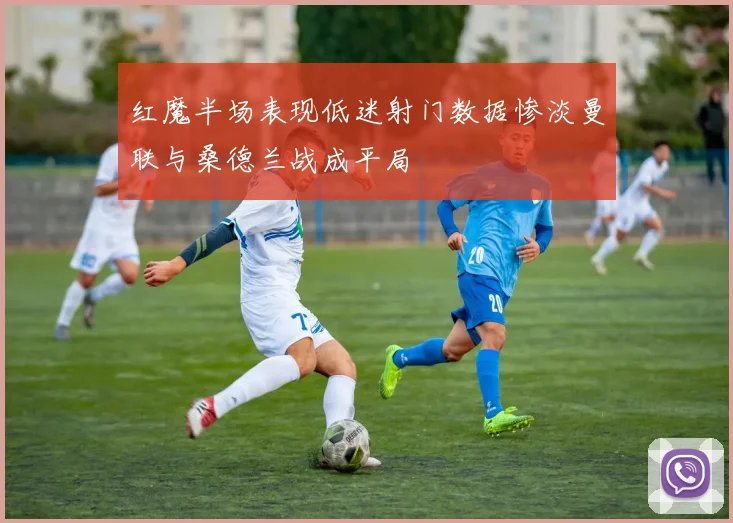 红魔半场表现低迷射门数据惨淡曼联与桑德兰战成平局