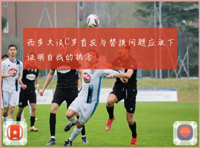 西多夫谈C罗首发与替换问题应放下证明自我的执念