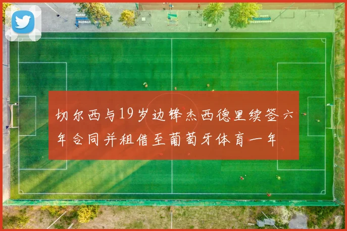 切尔西与19岁边锋杰西德里续签六年合同并租借至葡萄牙体育一年