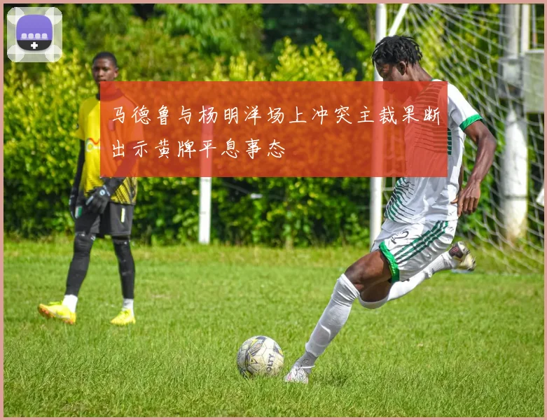 马德鲁与杨明洋场上冲突主裁果断出示黄牌平息事态
