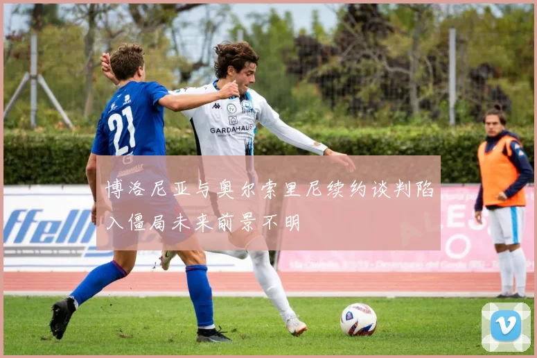 博洛尼亚与奥尔索里尼续约谈判陷入僵局未来前景不明