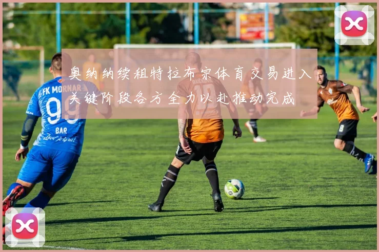奥纳纳续租特拉布宗体育交易进入关键阶段各方全力以赴推动完成