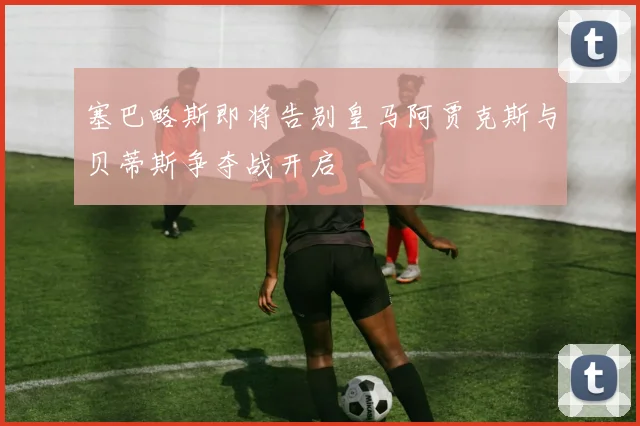 塞巴略斯即将告别皇马阿贾克斯与贝蒂斯争夺战开启