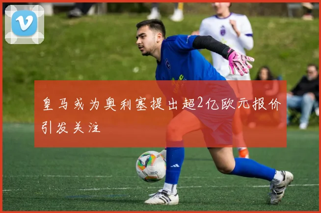 皇马或为奥利塞提出超2亿欧元报价引发关注