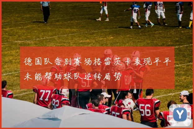 德国队告别赛场格雷茨卡表现平平未能帮助球队逆转局势