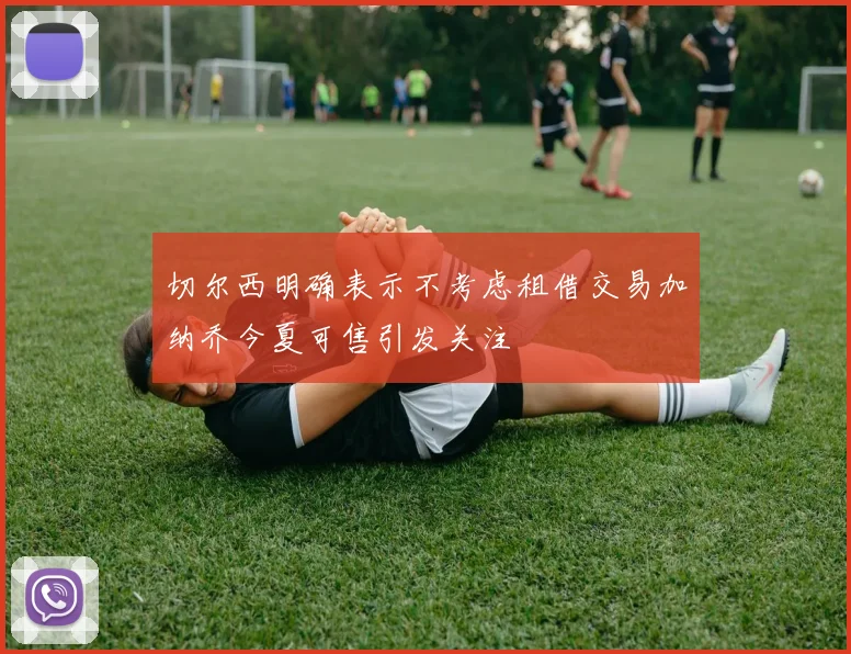 切尔西明确表示不考虑租借交易加纳乔今夏可售引发关注