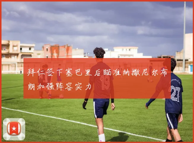 拜仁签下塞巴里后瞄准纳撒尼尔布朗加强阵容实力