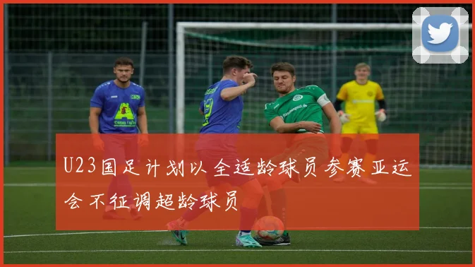 U23国足计划以全适龄球员参赛亚运会不征调超龄球员