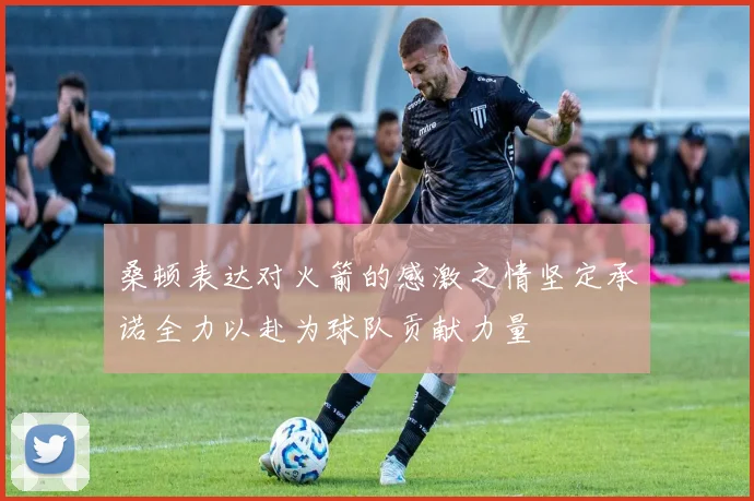 桑顿表达对火箭的感激之情坚定承诺全力以赴为球队贡献力量