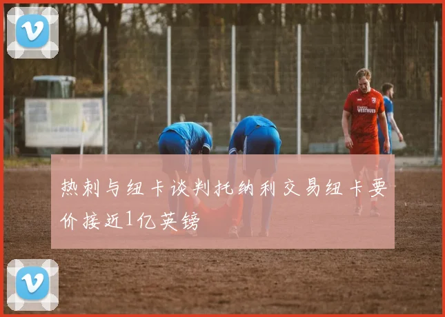 热刺与纽卡谈判托纳利交易纽卡要价接近1亿英镑